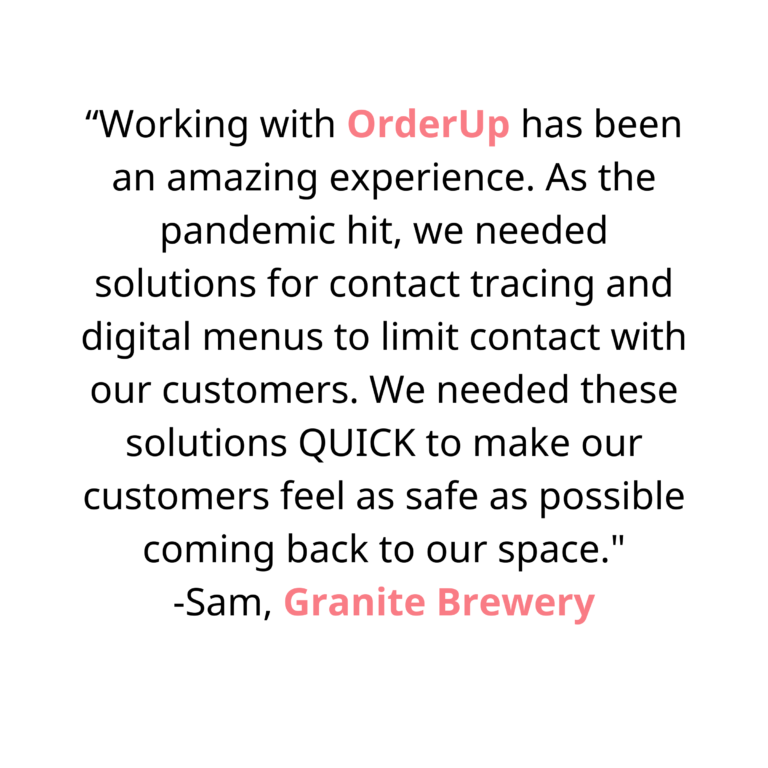 Working with OrderUp has been an amazing experience. As the pandemic hit, we needed solutions for contact tracing and digital menus to limit contact with our customers. We needed these solutions QUICK to make our customers feel as safe as possible coming back to our space